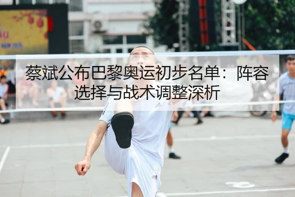 蔡斌公布巴黎奥运初步名单：阵容选择与战术调整深析