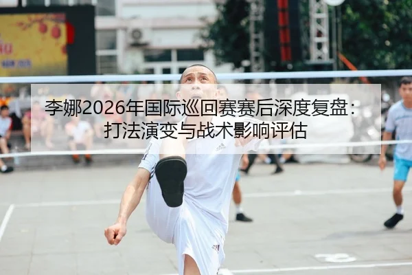 李娜2026年国际巡回赛赛后深度复盘：打法演变与战术影响评估
