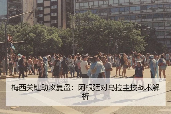 梅西关键助攻复盘：阿根廷对乌拉圭技战术解析