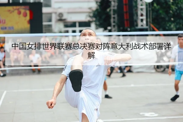 中国女排世界联赛总决赛对阵意大利战术部署详解